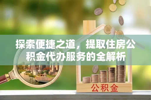 章丘探索便捷之道，提取住房公积金代办服务的全解析