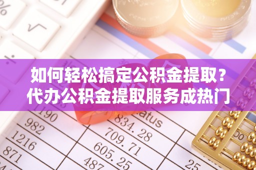 章丘如何轻松搞定公积金提取？代办公积金提取服务成热门选择