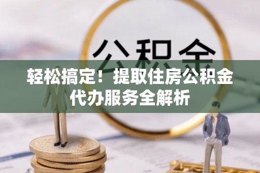 章丘轻松搞定！提取住房公积金代办服务全解析
