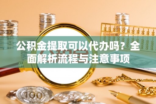 章丘公积金提取可以代办吗？全面解析流程与注意事项