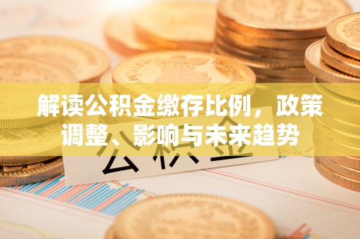 章丘解读公积金缴存比例，政策调整、影响与未来趋势