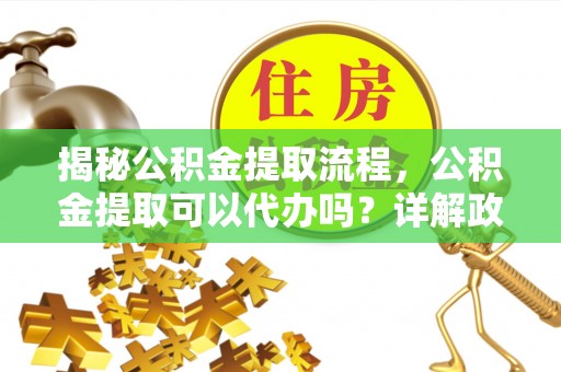 章丘揭秘公积金提取流程，公积金提取可以代办吗？详解政策与实操技巧