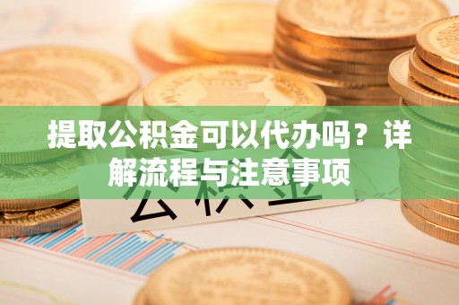 章丘提取公积金可以代办吗？详解流程与注意事项
