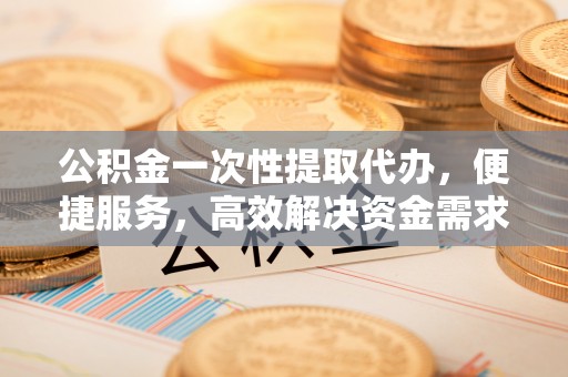章丘公积金一次性提取代办，便捷服务，高效解决资金需求