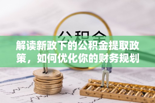 章丘解读新政下的公积金提取政策，如何优化你的财务规划