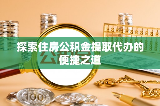 章丘探索住房公积金提取代办的便捷之道