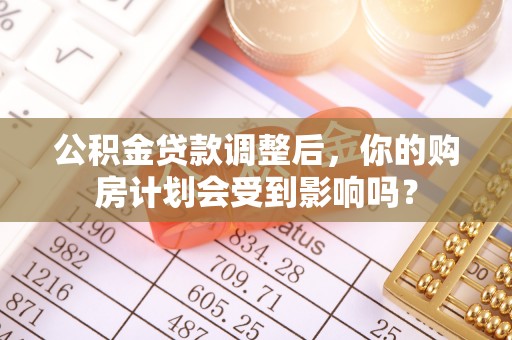 章丘公积金贷款调整后，你的购房计划会受到影响吗？