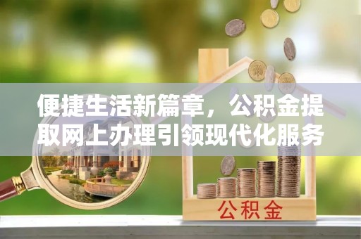 章丘便捷生活新篇章，公积金提取网上办理引领现代化服务