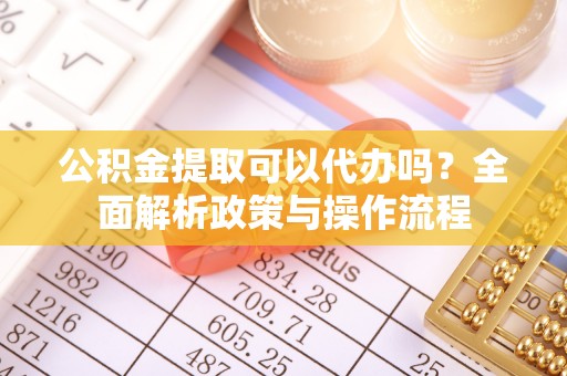 章丘公积金提取可以代办吗？全面解析政策与操作流程