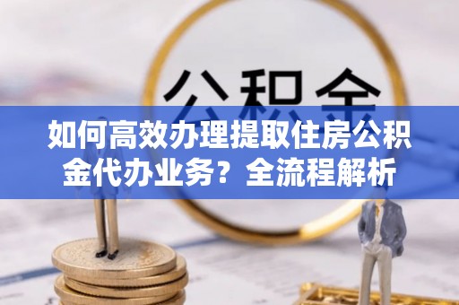 章丘如何高效办理提取住房公积金代办业务？全流程解析
