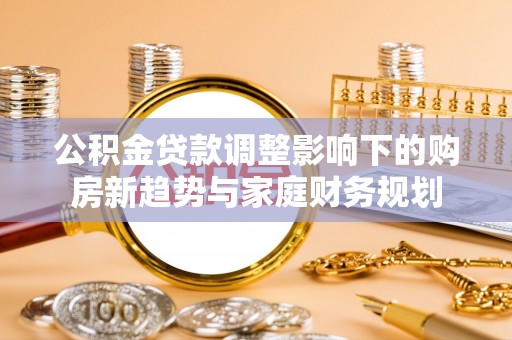 章丘公积金贷款调整影响下的购房新趋势与家庭财务规划