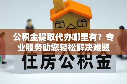 章丘公积金提取代办哪里有？专业服务助您轻松解决难题