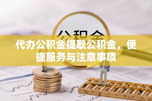 章丘代办公积金提取公积金，便捷服务与注意事项