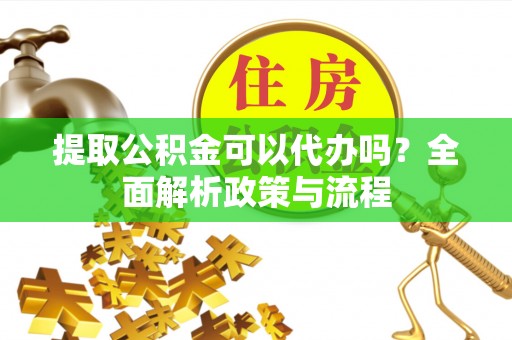 章丘提取公积金可以代办吗？全面解析政策与流程