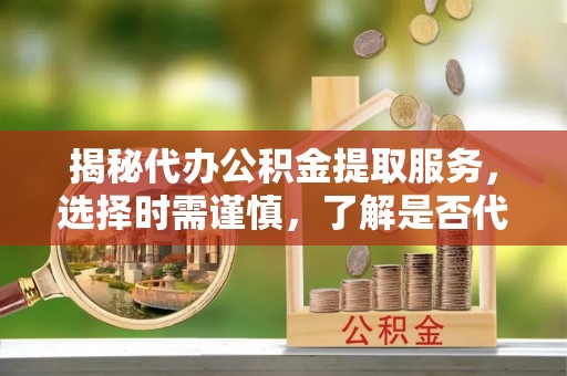 章丘揭秘代办公积金提取服务，选择时需谨慎，了解是否代办公积金提取可靠吗？