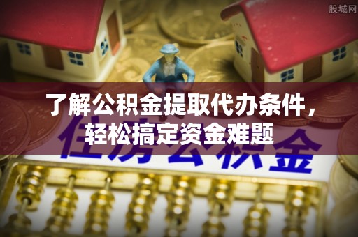 章丘了解公积金提取代办条件，轻松搞定资金难题