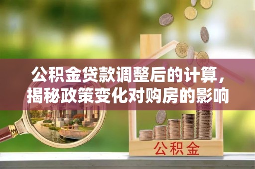 章丘公积金贷款调整后的计算，揭秘政策变化对购房的影响