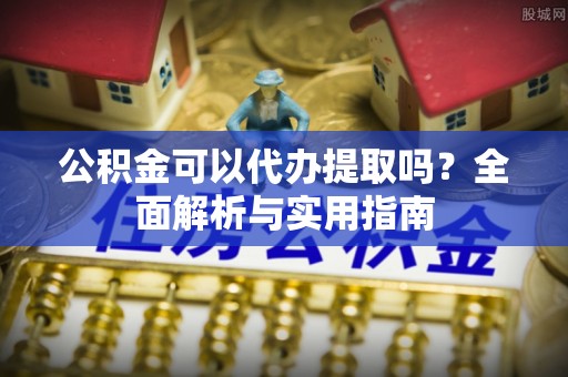 章丘公积金可以代办提取吗？全面解析与实用指南