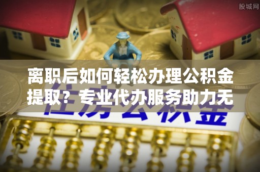 章丘离职后如何轻松办理公积金提取？专业代办服务助力无忧