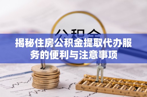 章丘揭秘住房公积金提取代办服务的便利与注意事项