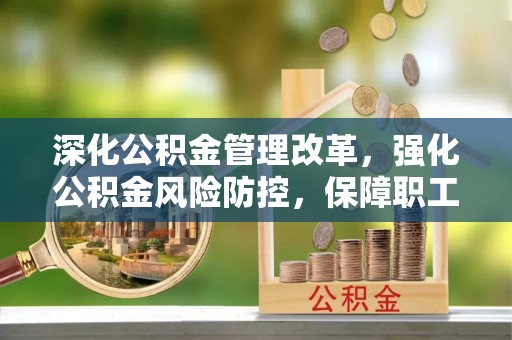 章丘深化公积金管理改革，强化公积金风险防控，保障职工权益