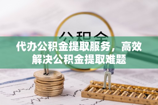 章丘代办公积金提取服务，高效解决公积金提取难题