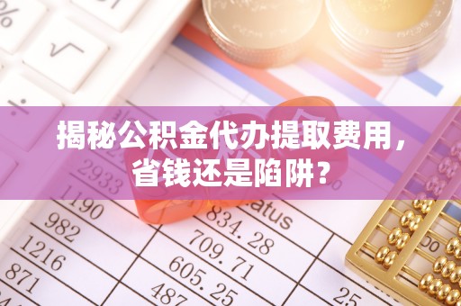 章丘揭秘公积金代办提取费用，省钱还是陷阱？