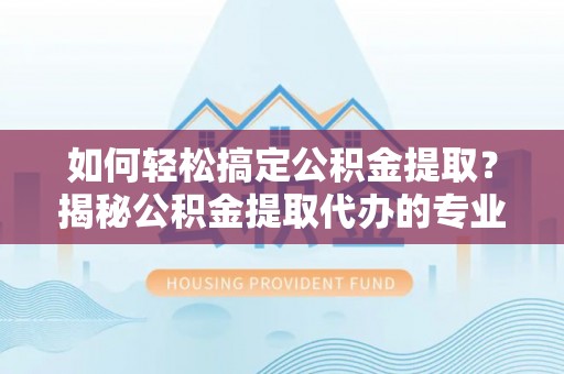 章丘如何轻松搞定公积金提取？揭秘公积金提取代办的专业服务