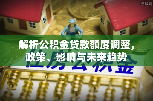 章丘解析公积金贷款额度调整，政策、影响与未来趋势