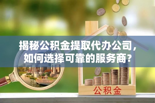 章丘揭秘公积金提取代办公司，如何选择可靠的服务商？