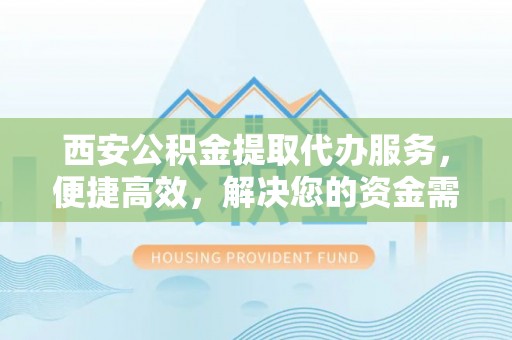 章丘西安公积金提取代办服务，便捷高效，解决您的资金需求