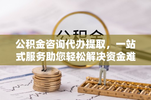 章丘公积金咨询代办提取，一站式服务助您轻松解决资金难题