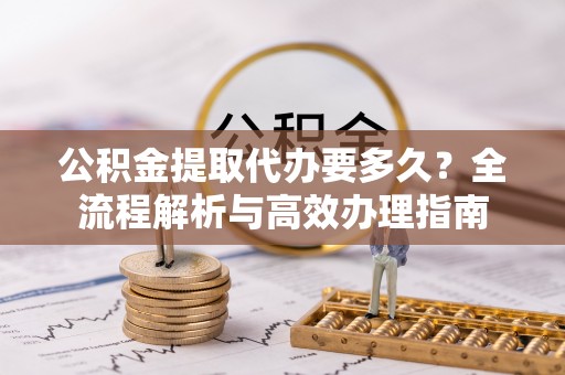章丘公积金提取代办要多久？全流程解析与高效办理指南
