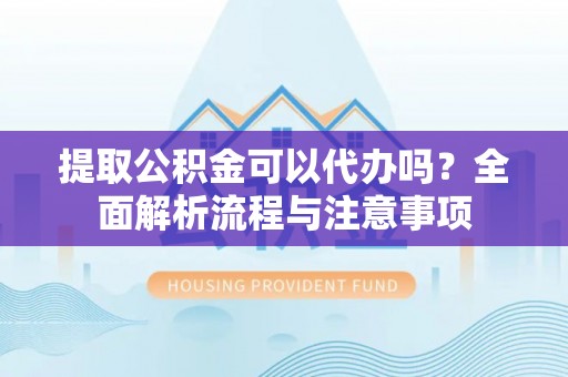 章丘提取公积金可以代办吗？全面解析流程与注意事项
