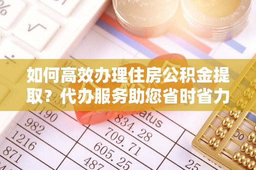 章丘如何高效办理住房公积金提取？代办服务助您省时省力