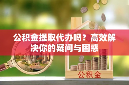 章丘公积金提取代办吗？高效解决你的疑问与困惑