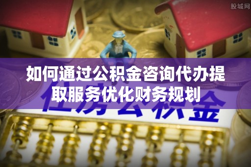 章丘如何通过公积金咨询代办提取服务优化财务规划
