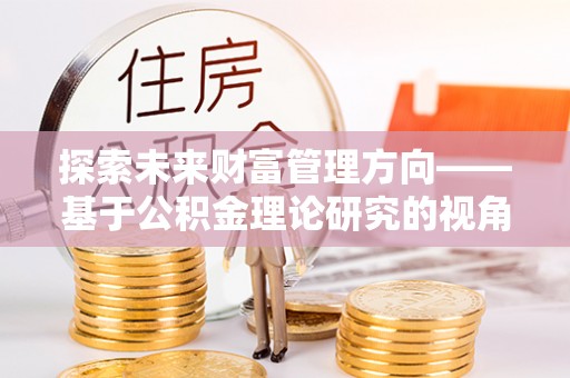 章丘探索未来财富管理方向——基于公积金理论研究的视角