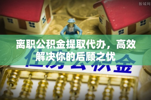章丘离职公积金提取代办，高效解决你的后顾之忧