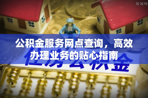 章丘公积金服务网点查询，高效办理业务的贴心指南