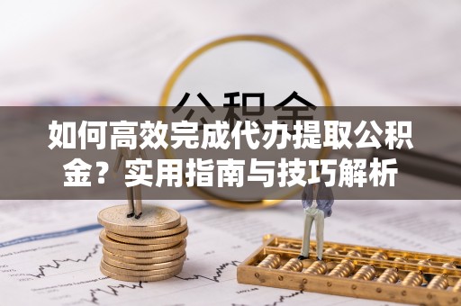 章丘如何高效完成代办提取公积金？实用指南与技巧解析