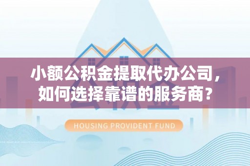 章丘小额公积金提取代办公司，如何选择靠谱的服务商？
