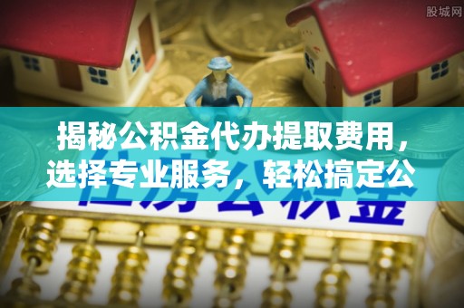 章丘揭秘公积金代办提取费用，选择专业服务，轻松搞定公积金提取