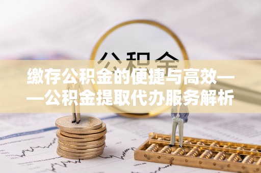 章丘缴存公积金的便捷与高效——公积金提取代办服务解析