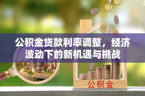 章丘公积金贷款利率调整，经济波动下的新机遇与挑战