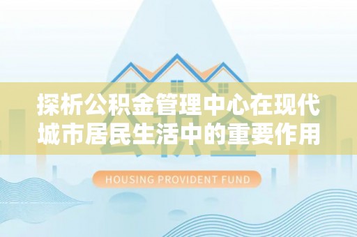 章丘探析公积金管理中心在现代城市居民生活中的重要作用