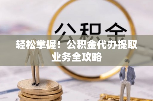 章丘轻松掌握！公积金代办提取业务全攻略