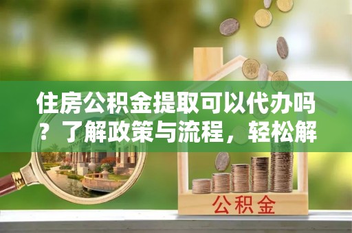 章丘住房公积金提取可以代办吗？了解政策与流程，轻松解决疑问
