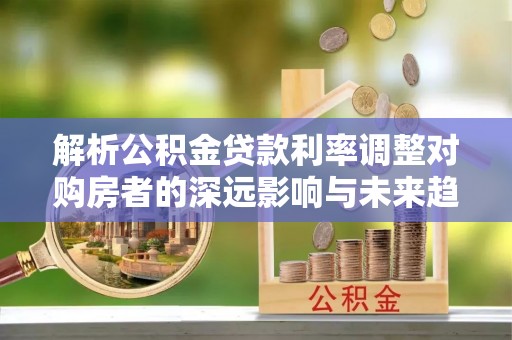 章丘解析公积金贷款利率调整对购房者的深远影响与未来趋势