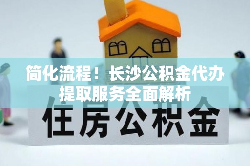 章丘简化流程！长沙公积金代办提取服务全面解析